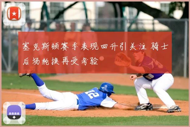 塞克斯顿赛季表现回升引关注 骑士后场轮换再受考验