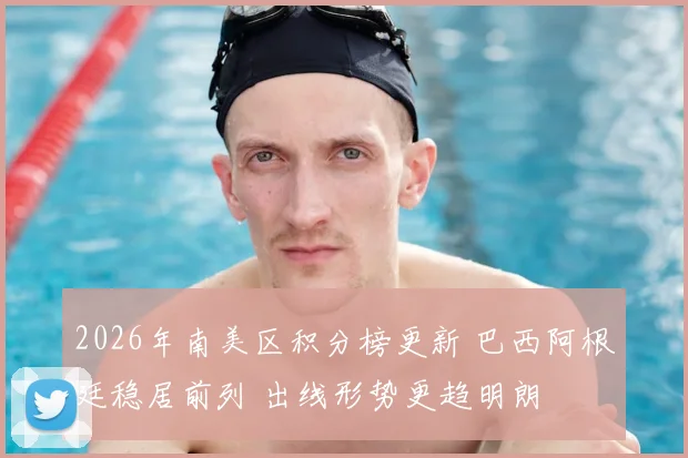 2026年南美区积分榜更新 巴西阿根廷稳居前列 出线形势更趋明朗
