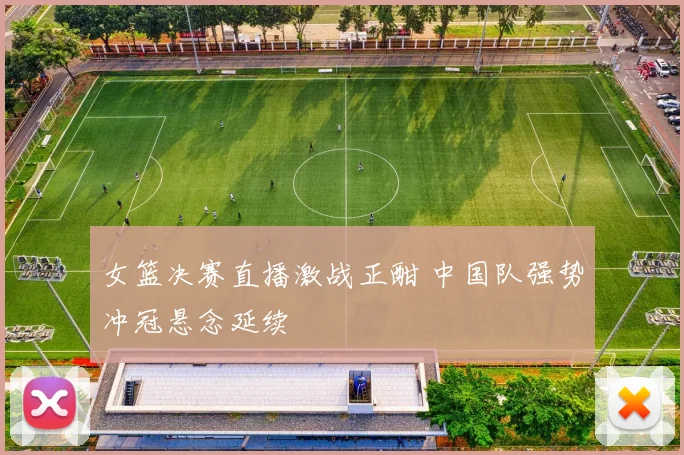 女篮决赛直播激战正酣 中国队强势冲冠悬念延续