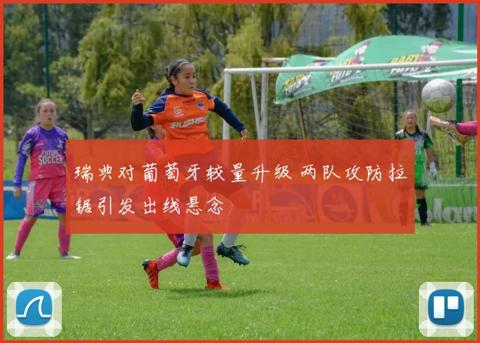 瑞典对葡萄牙较量升级 两队攻防拉锯引发出线悬念