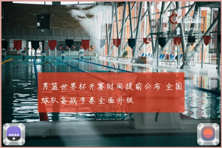 男篮世界杯开赛时间提前公布 全国球队备战节奏全面升级