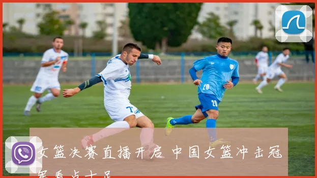 女篮决赛直播开启 中国女篮冲击冠军看点十足
