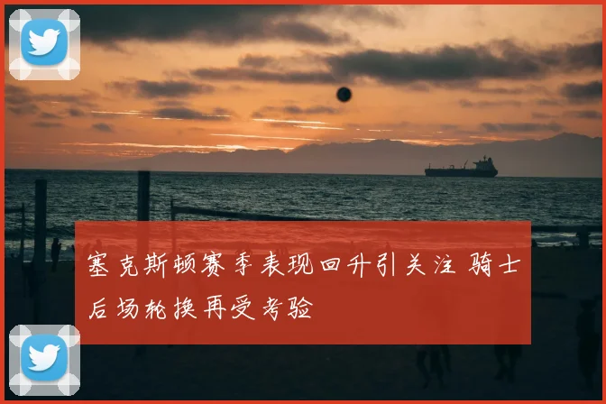 塞克斯顿赛季表现回升引关注 骑士后场轮换再受考验