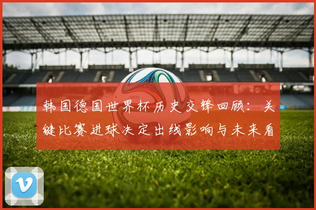韩国德国世界杯历史交锋回顾：关键比赛进球决定出线影响与未来看点