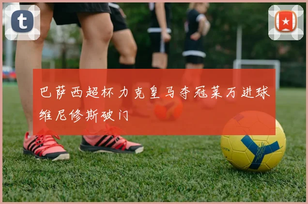 巴萨西超杯力克皇马夺冠莱万进球维尼修斯破门