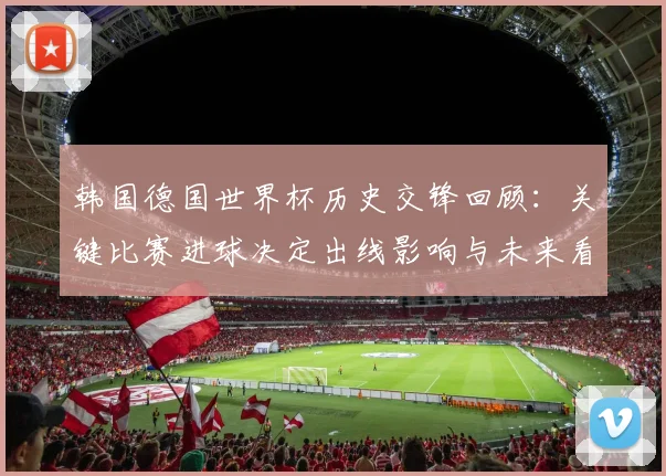 韩国德国世界杯历史交锋回顾：关键比赛进球决定出线影响与未来看点