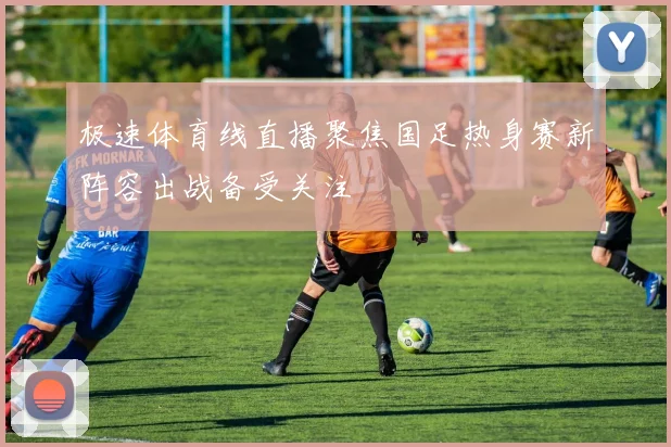 极速体育线直播聚焦国足热身赛新阵容出战备受关注