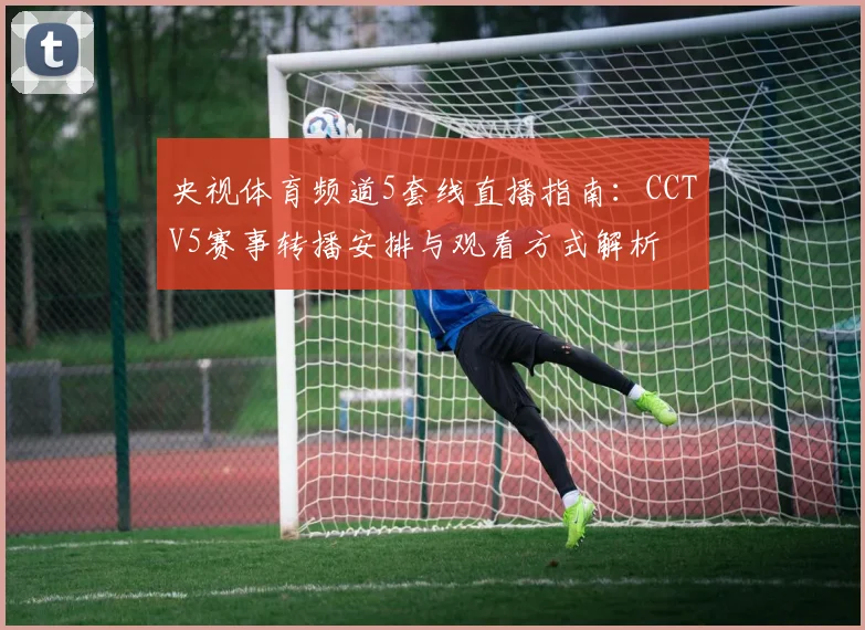央视体育频道5套线直播指南：CCTV5赛事转播安排与观看方式解析