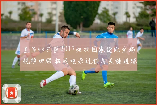 皇马vs巴萨2017经典国家德比全场视频回顾 梅西绝杀过程与关键进球解析