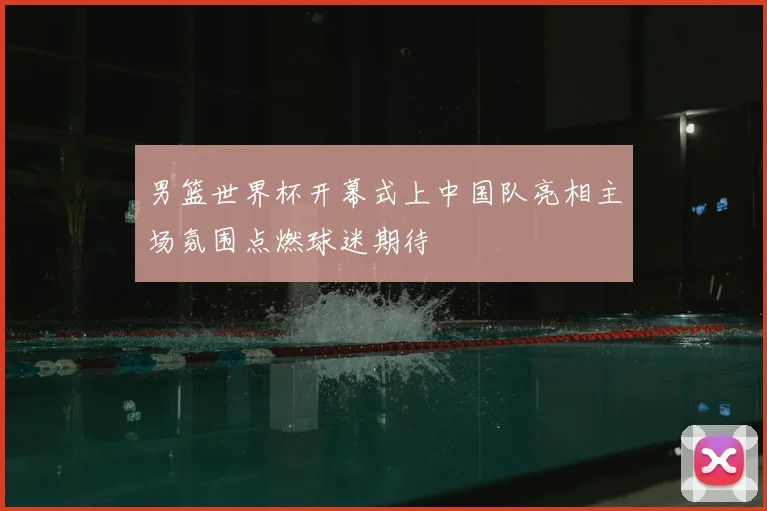 男篮世界杯开幕式上中国队亮相主场氛围点燃球迷期待