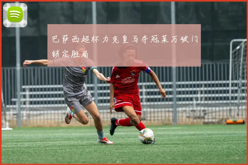 巴萨西超杯力克皇马夺冠莱万破门锁定胜局