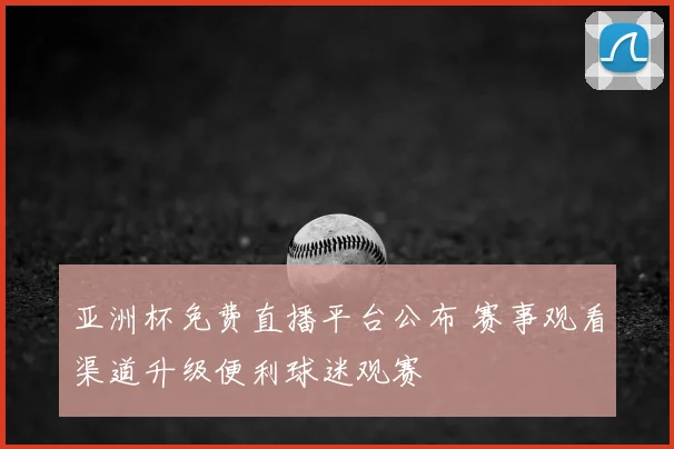 亚洲杯免费直播平台公布 赛事观看渠道升级便利球迷观赛