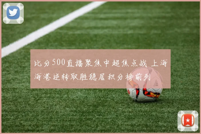 比分500直播聚焦中超焦点战 上海海港逆转取胜稳居积分榜前列