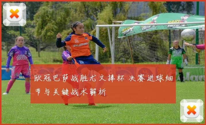 欧冠巴萨战胜尤文捧杯 决赛进球细节与关键战术解析