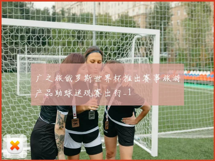 广之旅俄罗斯世界杯推出赛事旅游产品助球迷观赛出行_1