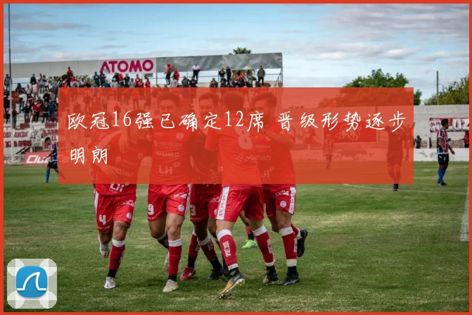 欧冠16强已确定12席 晋级形势逐步明朗