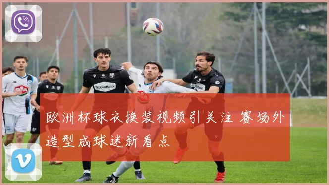欧洲杯球衣换装视频引关注 赛场外造型成球迷新看点